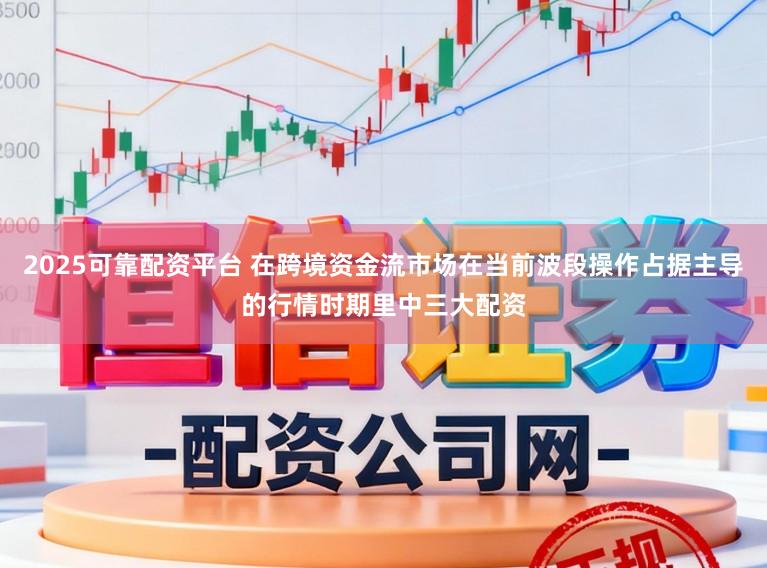 2025可靠配资平台 在跨境资金流市场在当前波段操作占据主导的行情时期里中三大配资
