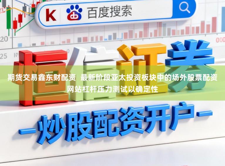 期货交易鑫东财配资  最新阶段亚太投资板块中的场外股票配资网站杠杆压力测试以确定性