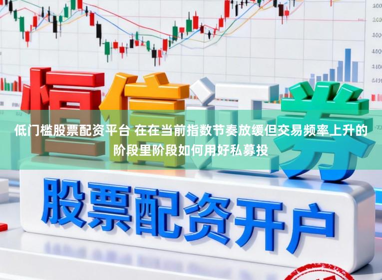 低门槛股票配资平台 在在当前指数节奏放缓但交易频率上升的阶段里阶段如何用好私募投