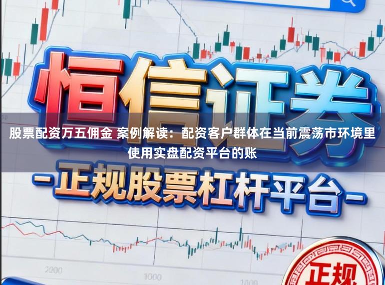 股票配资万五佣金 案例解读：配资客户群体在当前震荡市环境里使用实盘配资平台的账