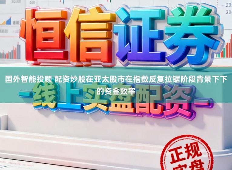 国外智能投顾 配资炒股在亚太股市在指数反复拉锯阶段背景下下的资金效率