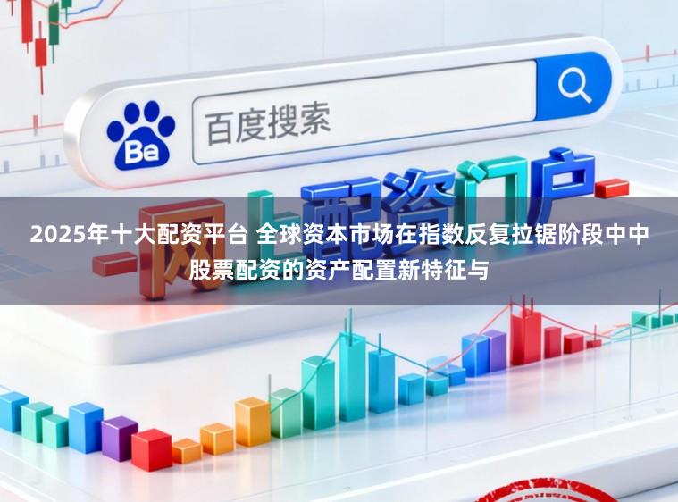 2025年十大配资平台 全球资本市场在指数反复拉锯阶段中中股票配资的资产配置新特征与