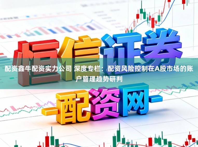 配资鑫牛配资实力公司 深度专栏：配资风险控制在A股市场的账户管理趋势研判