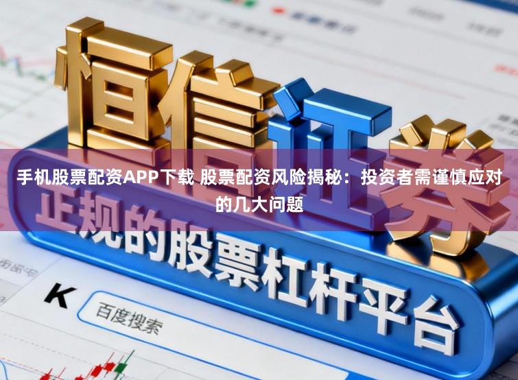 手机股票配资APP下载 股票配资风险揭秘：投资者需谨慎应对的几大问题