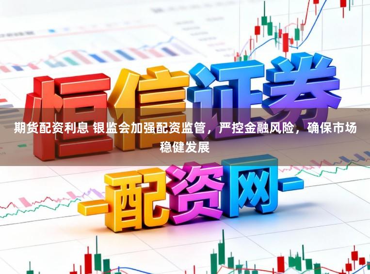期货配资利息 银监会加强配资监管，严控金融风险，确保市场稳健发展